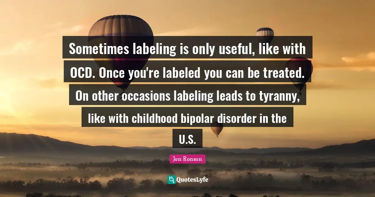 Sometimes labeling is only useful, like with OCD. Once you're labeled you can be treated. On other occasions labeling leads to tyranny, like with childhood bipolar disorder in the U.S.