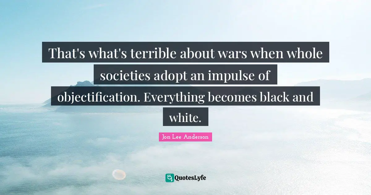 That's what's terrible about wars when whole societies adopt an impulse of objectification. Everything becomes black and white.