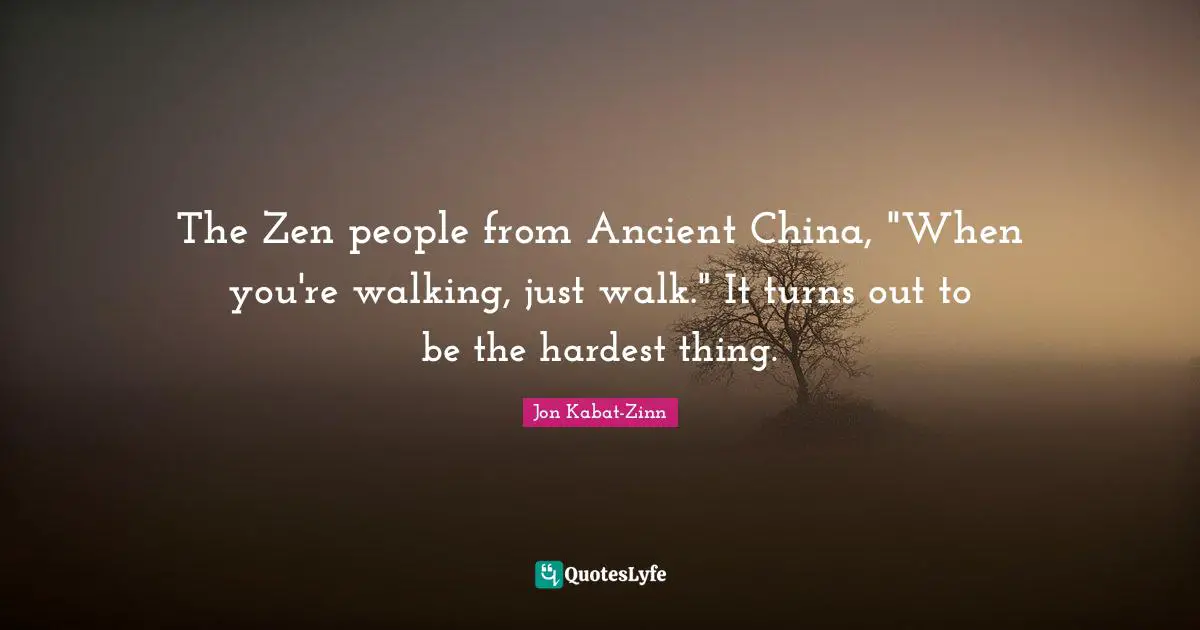 The Zen people from Ancient China, "When you're walking, just walk." It turns out to be the hardest thing.