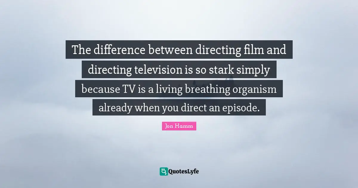 The difference between directing film and directing television is so stark simply because TV is a living breathing organism already when you direct an episode.