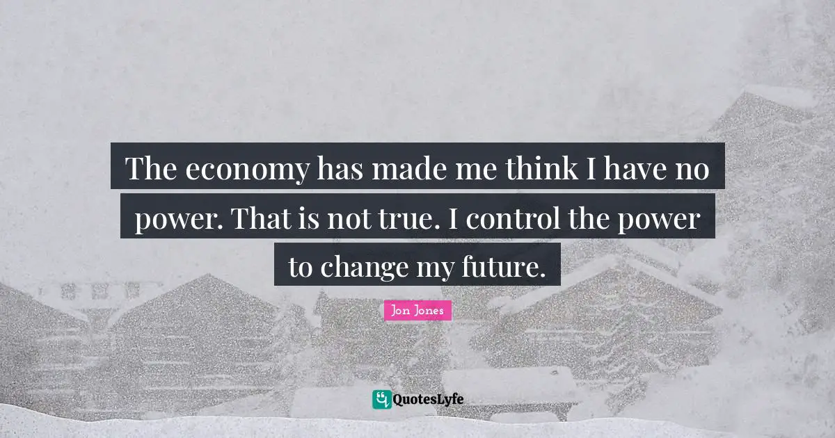 The economy has made me think I have no power. That is not true. I control the power to change my future.