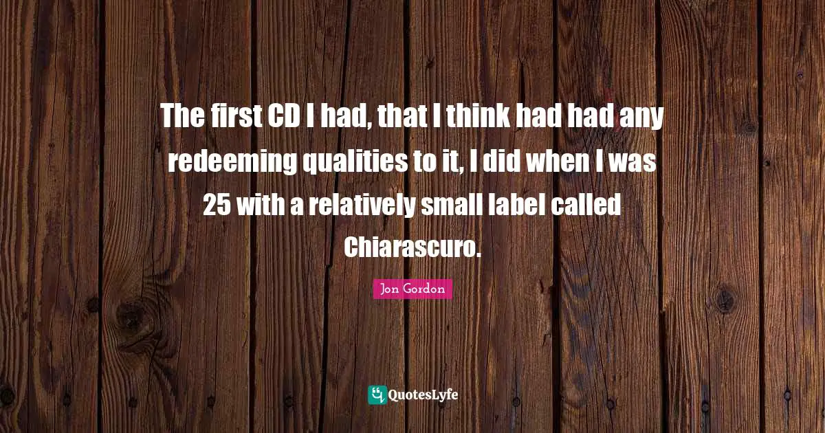 Jon Gordon Quotes: "The first CD I had, that I think had had any redeeming qualities to it, I did when I was 25 with a relatively small label called Chiarascuro."