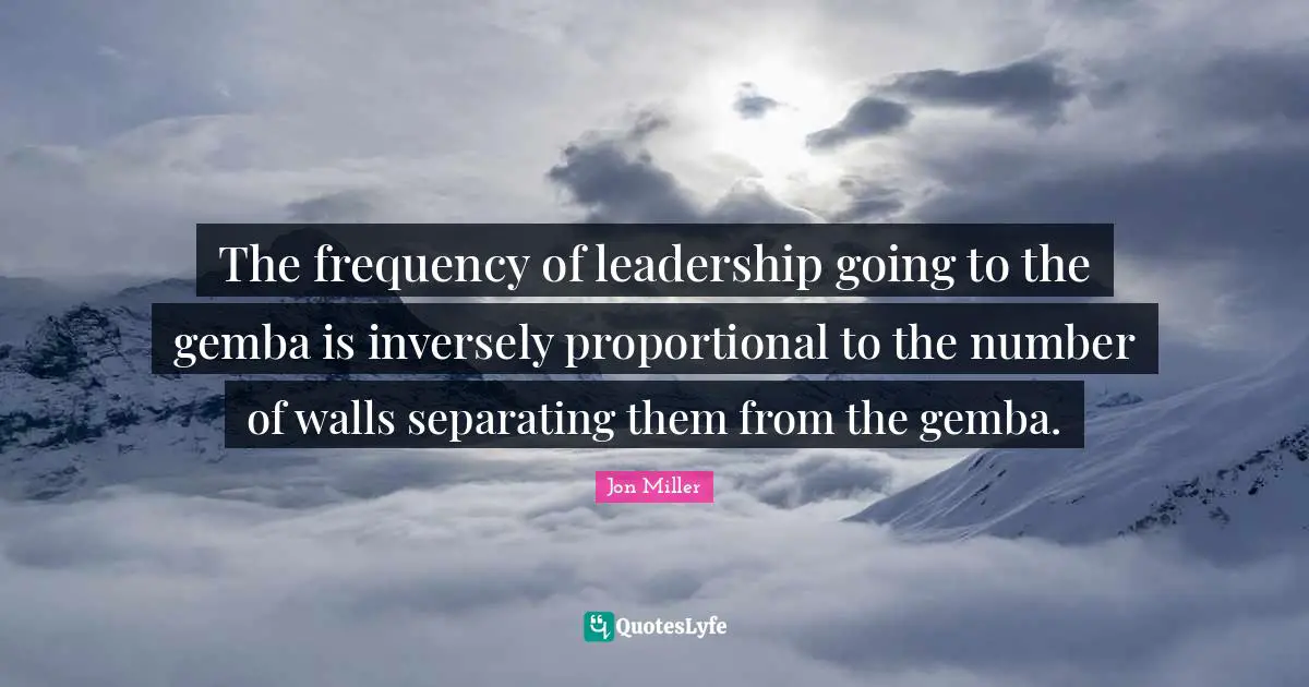 The frequency of leadership going to the gemba is inversely proportional to the number of walls separating them from the gemba.