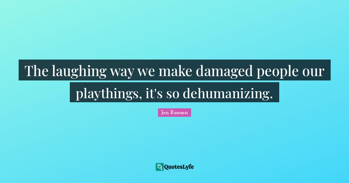The laughing way we make damaged people our playthings, it's so dehumanizing.