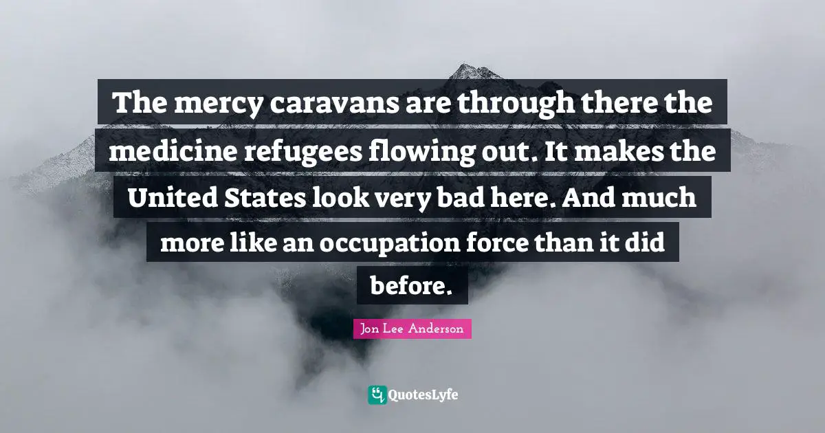 The mercy caravans are through there the medicine refugees flowing out. It makes the United States look very bad here. And much more like an occupation force than it did before.