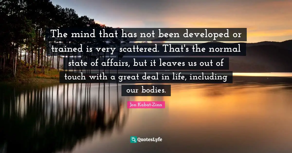 The mind that has not been developed or trained is very scattered. That's the normal state of affairs, but it leaves us out of touch with a great deal in life, including our bodies.