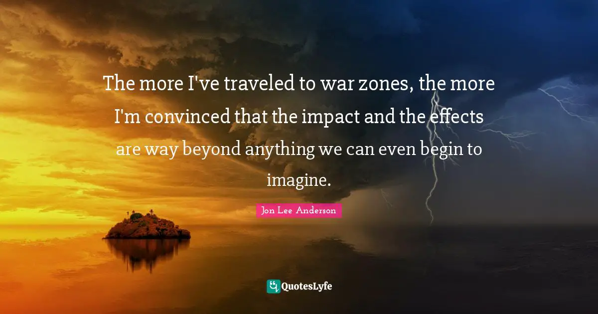 The more I've traveled to war zones, the more I'm convinced that the impact and the effects are way beyond anything we can even begin to imagine.