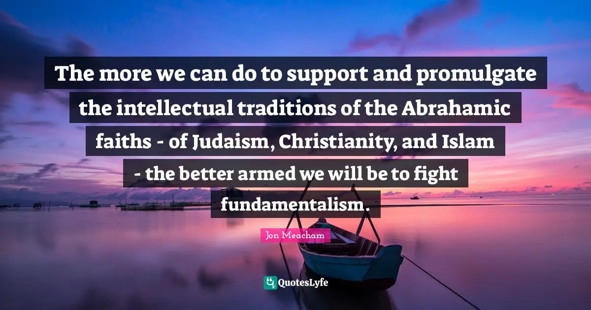 The more we can do to support and promulgate the intellectual traditions of the Abrahamic faiths - of Judaism, Christianity, and Islam - the better armed we will be to fight fundamentalism.