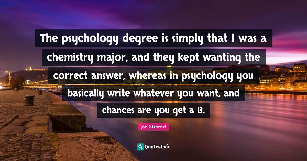 Jon Stewart Quotes: "The psychology degree is simply that I was a chemistry major, and they kept wanting the correct answer, whereas in psychology you basically write whatever you want, and chances are you get a B."
