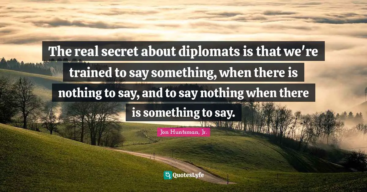 The real secret about diplomats is that we're trained to say something, when there is nothing to say, and to say nothing when there is something to say.