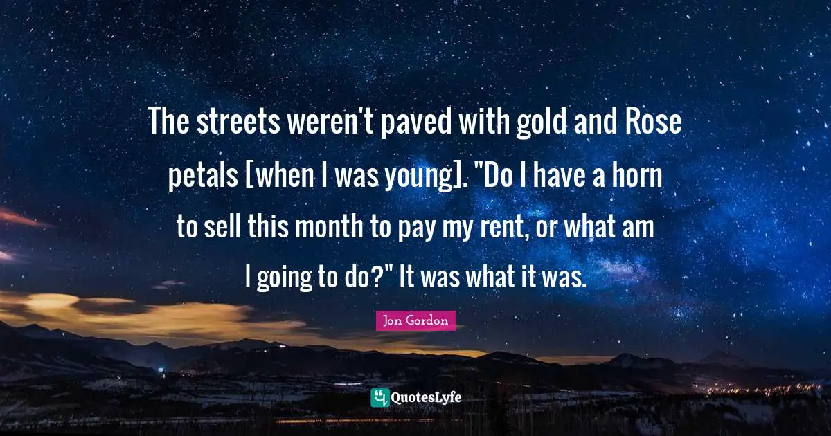 The streets weren't paved with gold and Rose petals [when I was young]. "Do I have a horn to sell this month to pay my rent, or what am I going to do?" It was what it was.
