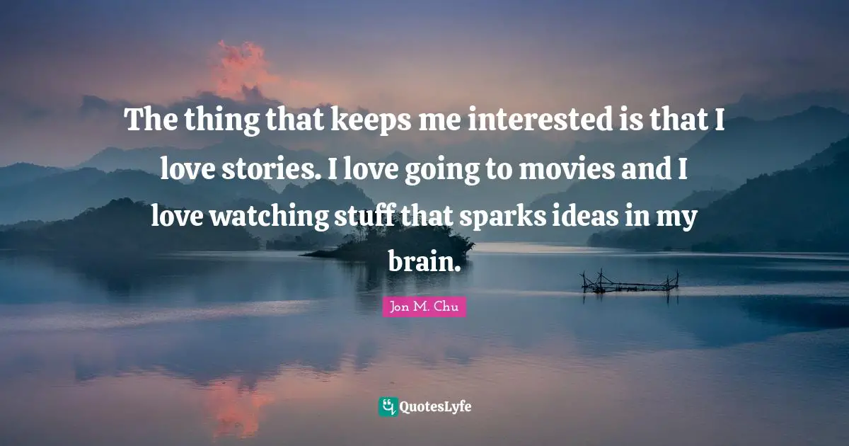 The thing that keeps me interested is that I love stories. I love going to movies and I love watching stuff that sparks ideas in my brain.