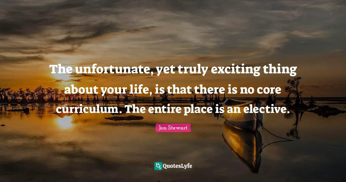 Jon Stewart Quotes: "The unfortunate, yet truly exciting thing about your life, is that there is no core curriculum. The entire place is an elective."