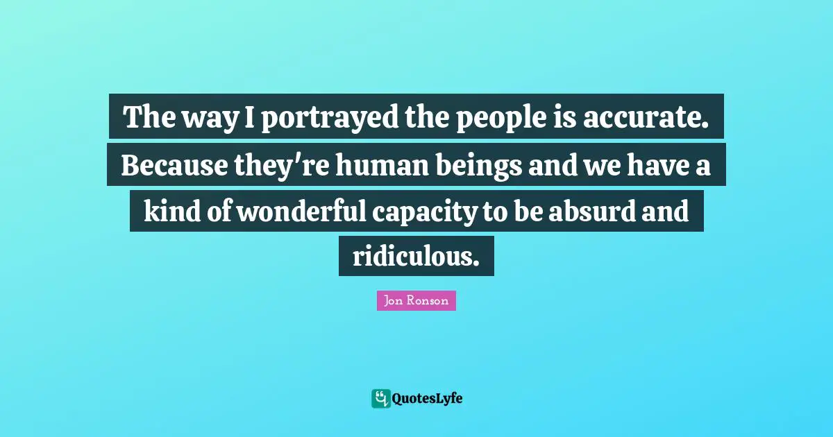 The way I portrayed the people is accurate. Because they're human beings and we have a kind of wonderful capacity to be absurd and ridiculous.
