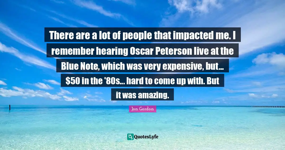 There are a lot of people that impacted me. I remember hearing Oscar Peterson live at the Blue Note, which was very expensive, but... $50 in the '80s... hard to come up with. But it was amazing.
