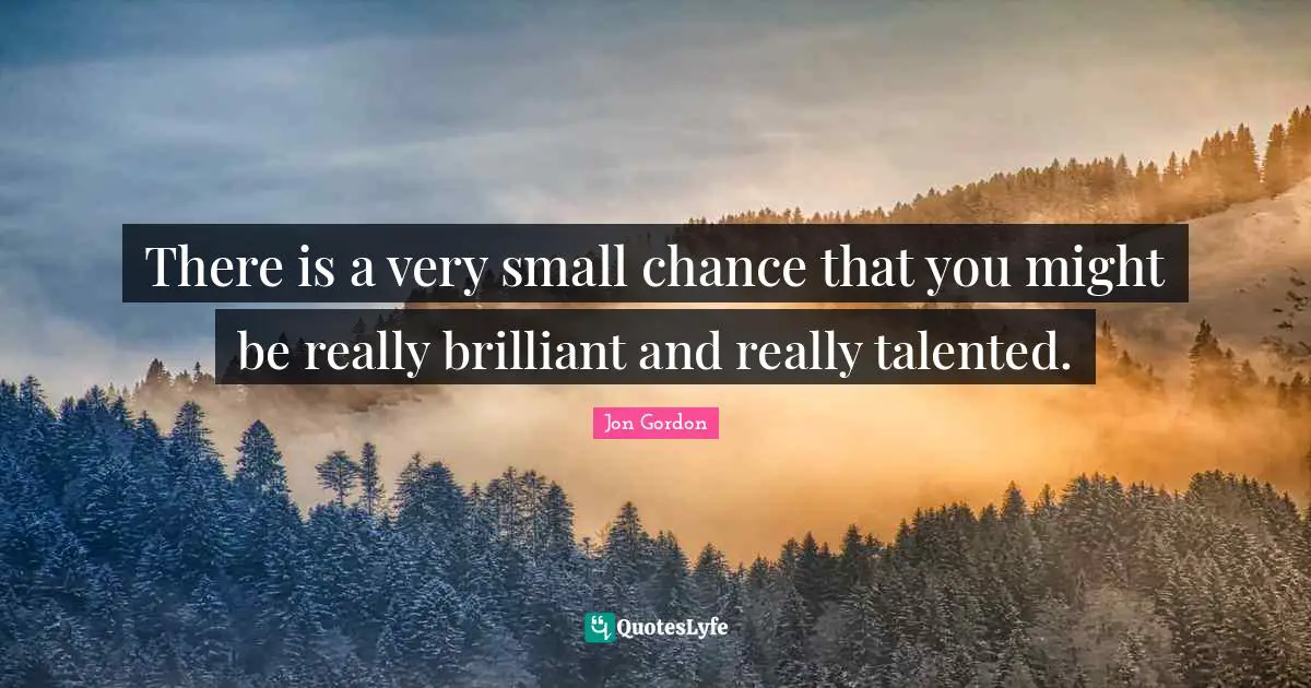 There is a very small chance that you might be really brilliant and really talented.