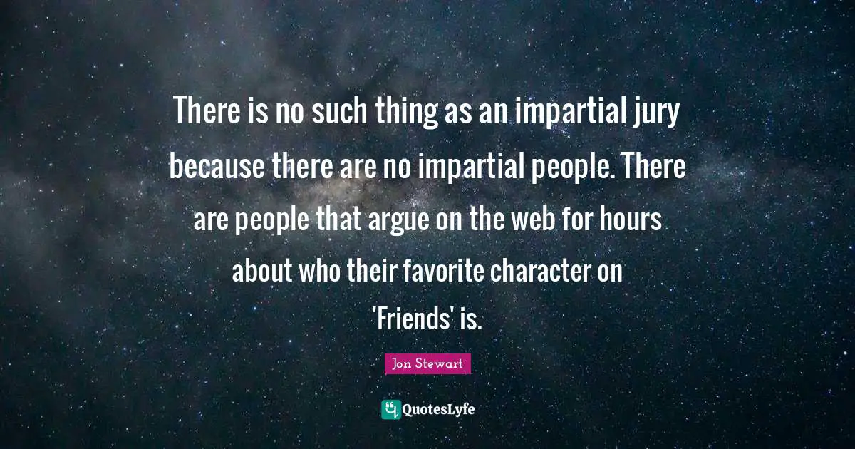 There is no such thing as an impartial jury because there are no impartial people. There are people that argue on the web for hours about who their favorite character on 'Friends' is.