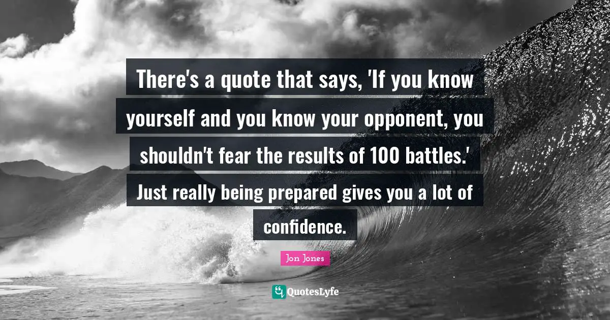 Jon Jones Quotes: "There's a quote that says, 'If you know yourself and you know your opponent, you shouldn't fear the results of 100 battles.' Just really being prepared gives you a lot of confidence."