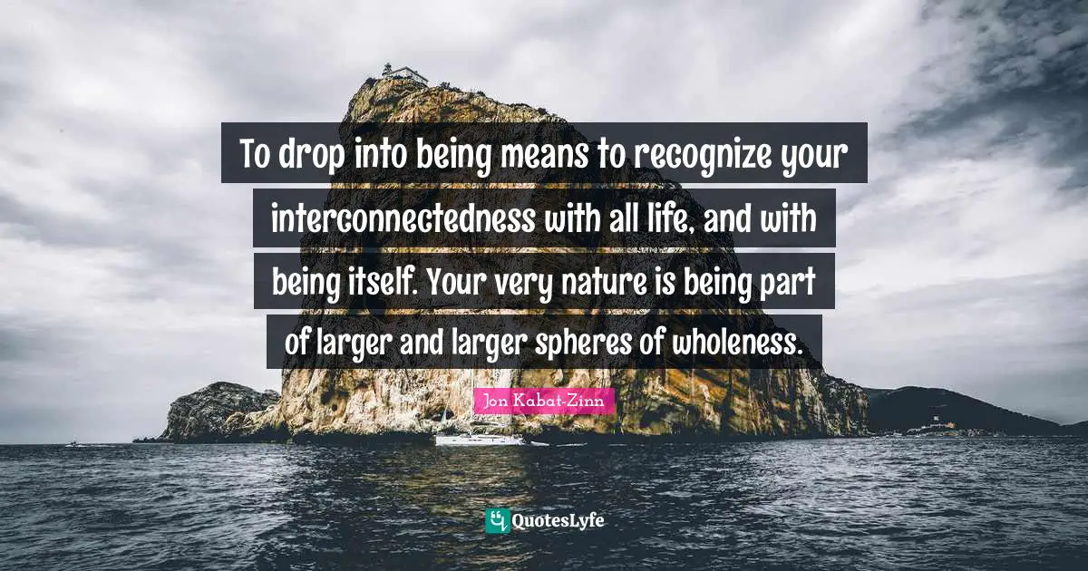 To drop into being means to recognize your interconnectedness with all life, and with being itself. Your very nature is being part of larger and larger spheres of wholeness.