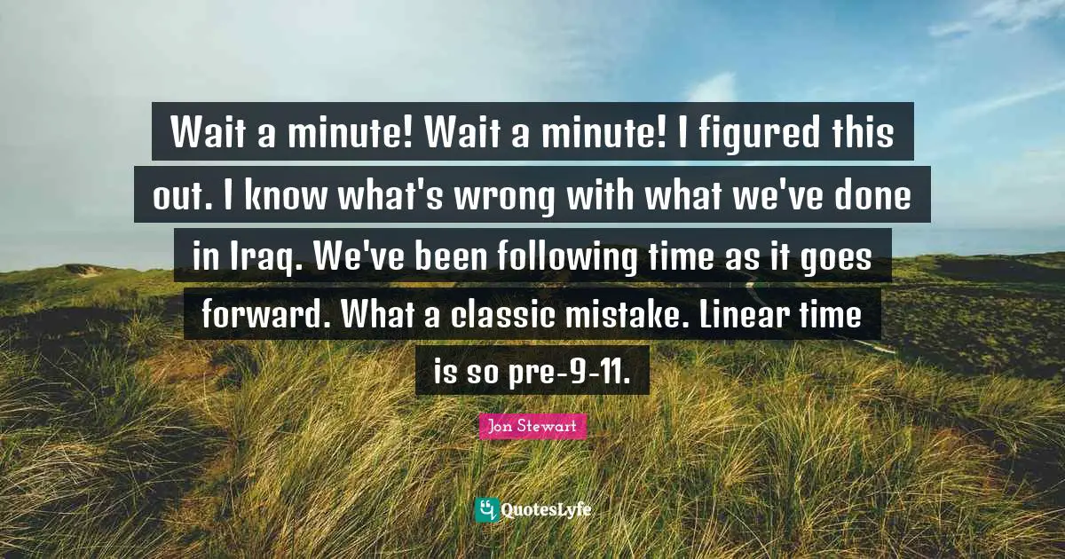 Wait a minute! Wait a minute! I figured this out. I know what's wrong with what we've done in Iraq. We've been following time as it goes forward. What a classic mistake. Linear time is so pre-9-11.