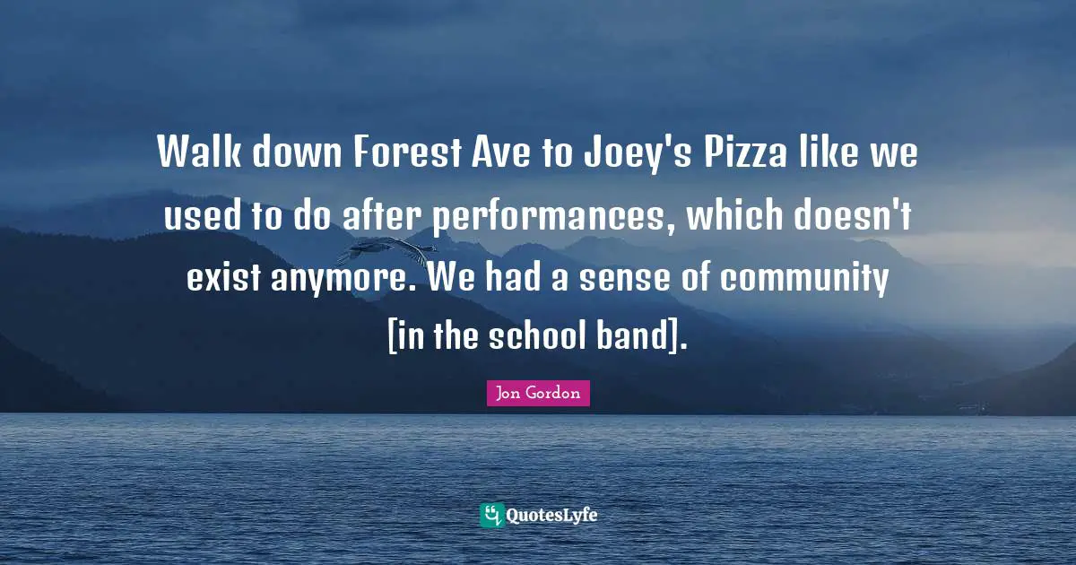 Jon Gordon Quotes: "Walk down Forest Ave to Joey's Pizza like we used to do after performances, which doesn't exist anymore. We had a sense of community [in the school band]."