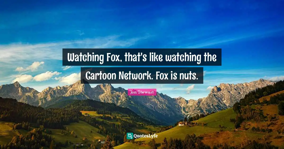 Watching Fox, that's like watching the Cartoon Network. Fox is nuts.