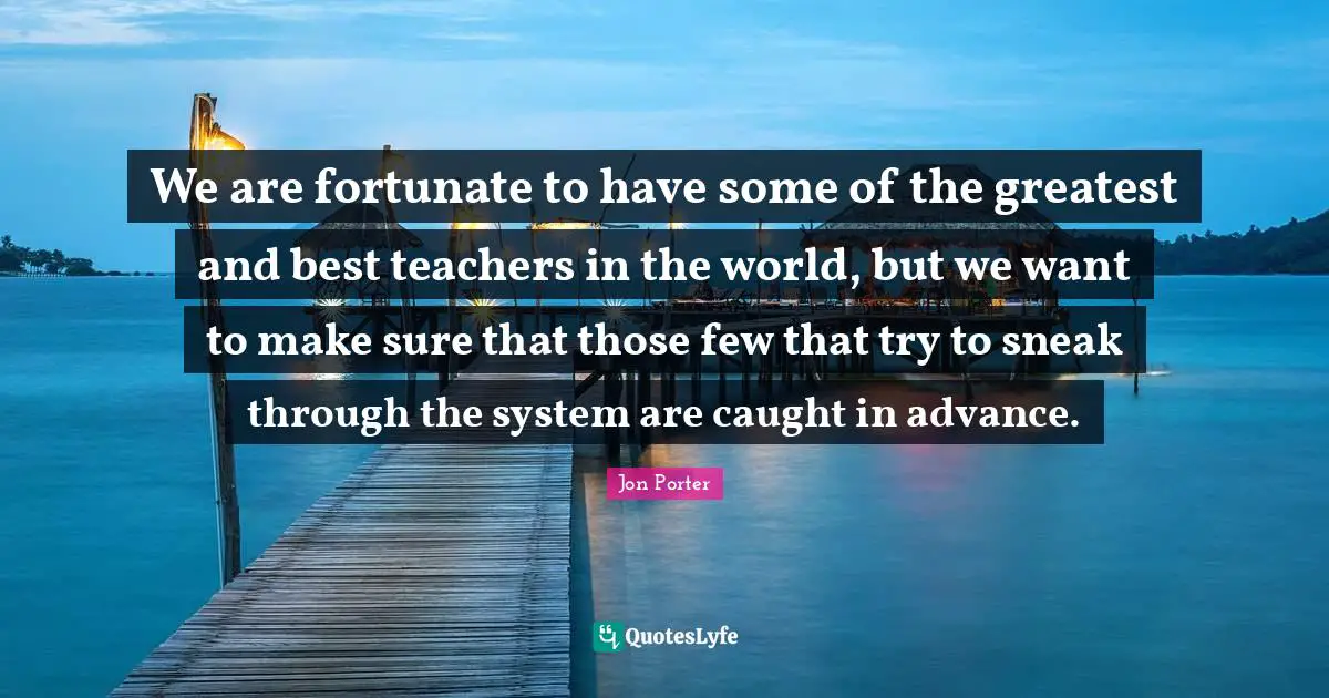 We are fortunate to have some of the greatest and best teachers in the world, but we want to make sure that those few that try to sneak through the system are caught in advance.