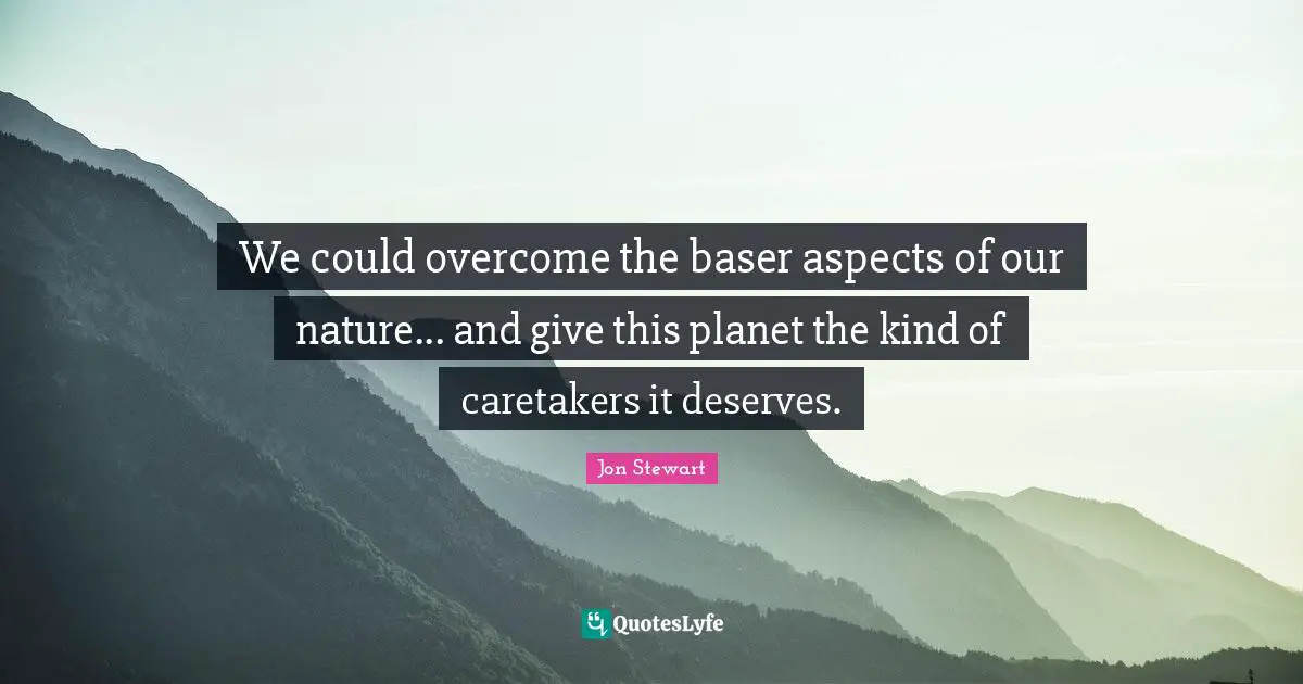 We could overcome the baser aspects of our nature... and give this planet the kind of caretakers it deserves.