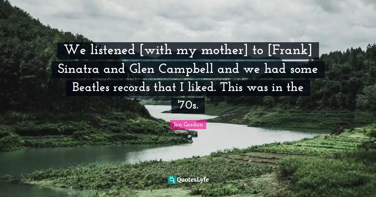 We listened [with my mother] to [Frank] Sinatra and Glen Campbell and we had some Beatles records that I liked. This was in the '70s.