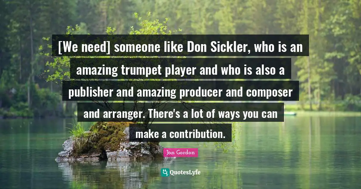 [We need] someone like Don Sickler, who is an amazing trumpet player and who is also a publisher and amazing producer and composer and arranger. There's a lot of ways you can make a contribution.