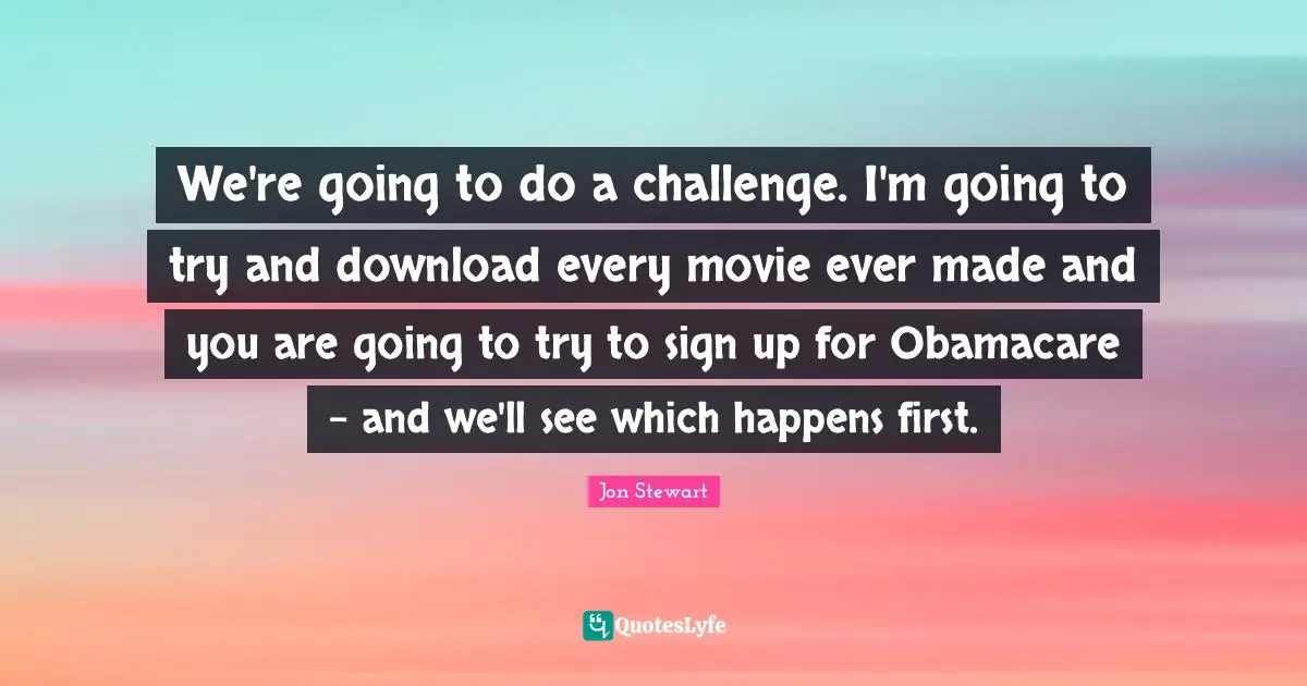 We're going to do a challenge. I'm going to try and download every movie ever made and you are going to try to sign up for Obamacare - and we'll see which happens first.
