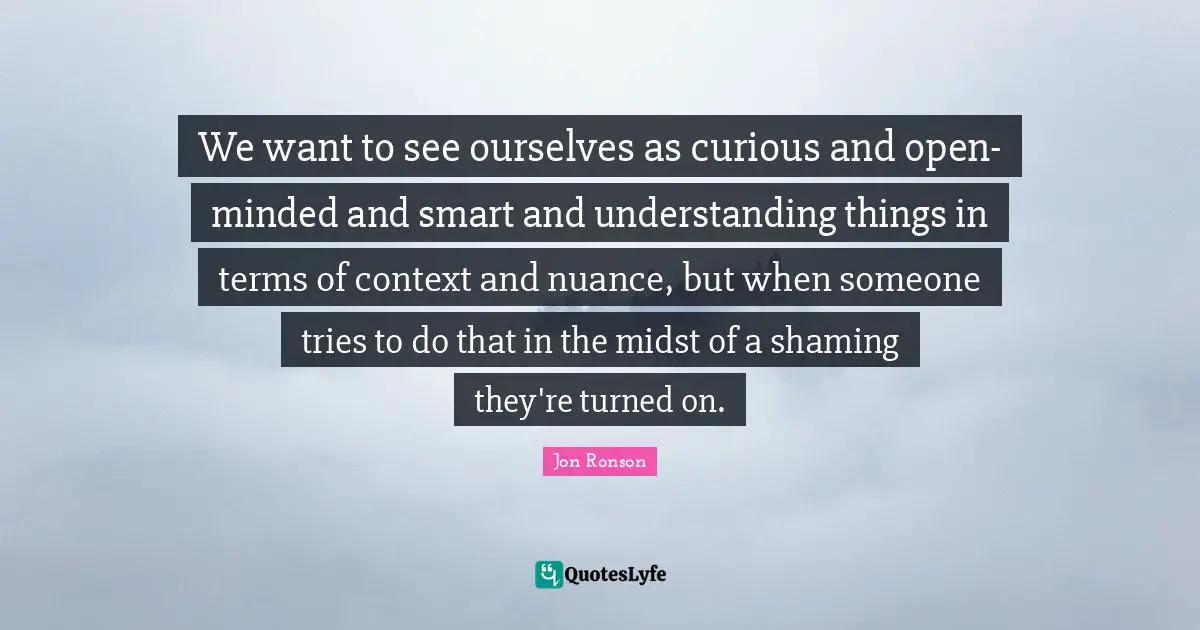 Of Context Quotes: "We want to see ourselves as curious and open-minded and smart and understanding things in terms of context and nuance, but when someone tries to do that in the midst of a shaming they're turned on."