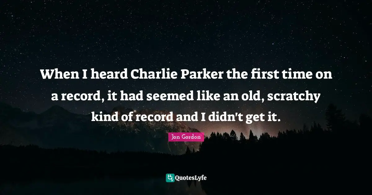 When I heard Charlie Parker the first time on a record, it had seemed like an old, scratchy kind of record and I didn't get it.
