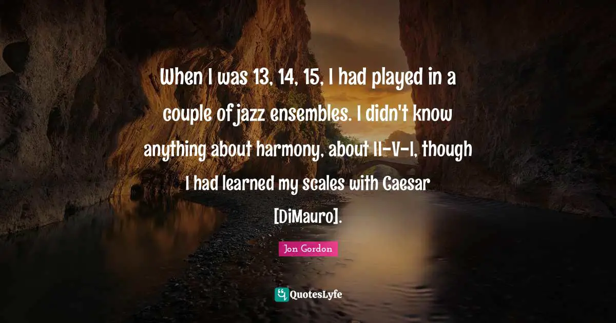 When I was 13, 14, 15, I had played in a couple of jazz ensembles. I didn't know anything about harmony, about II-V-I, though I had learned my scales with Caesar [DiMauro].