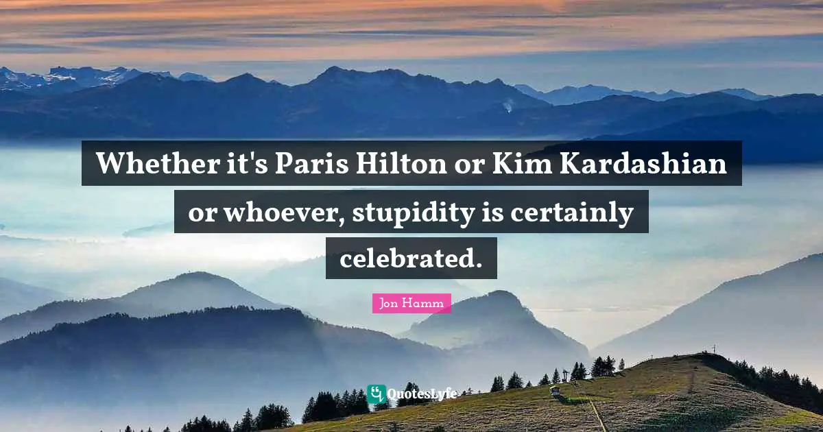 Kim Quotes: "Whether it's Paris Hilton or Kim Kardashian or whoever, stupidity is certainly celebrated."