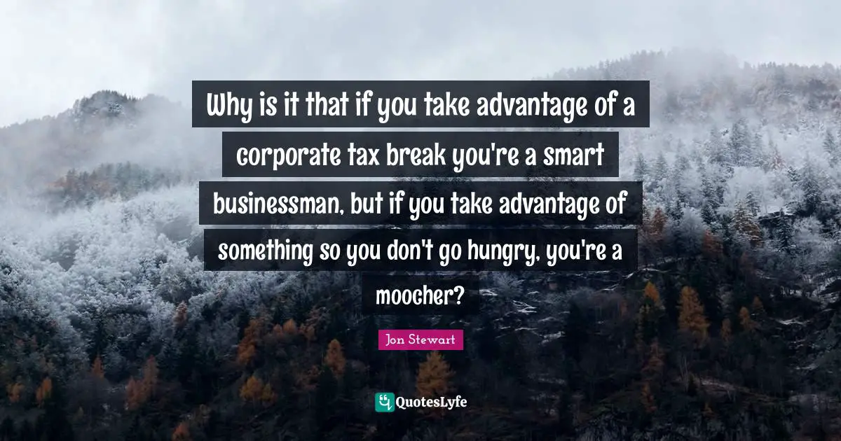 Jon Stewart Quotes: "Why is it that if you take advantage of a corporate tax break you're a smart businessman, but if you take advantage of something so you don't go hungry, you're a moocher?"