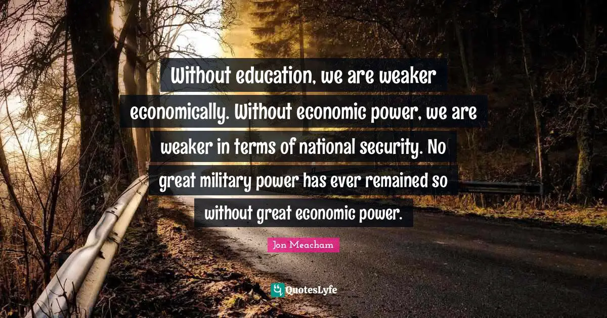 Without education, we are weaker economically. Without economic power, we are weaker in terms of national security. No great military power has ever remained so without great economic power.