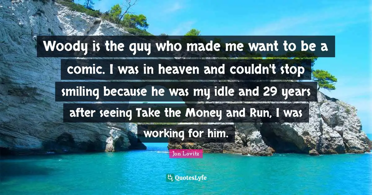 Woody is the guy who made me want to be a comic. I was in heaven and couldn't stop smiling because he was my idle and 29 years after seeing Take the Money and Run, I was working for him.