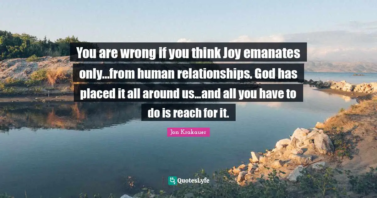 You are wrong if you think Joy emanates only...from human relationships. God has placed it all around us...and all you have to do is reach for it.