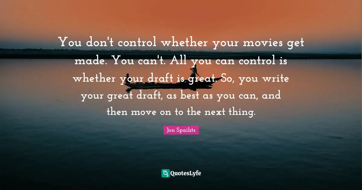 You don't control whether your movies get made. You can't. All you can control is whether your draft is great. So, you write your great draft, as best as you can, and then move on to the next thing.