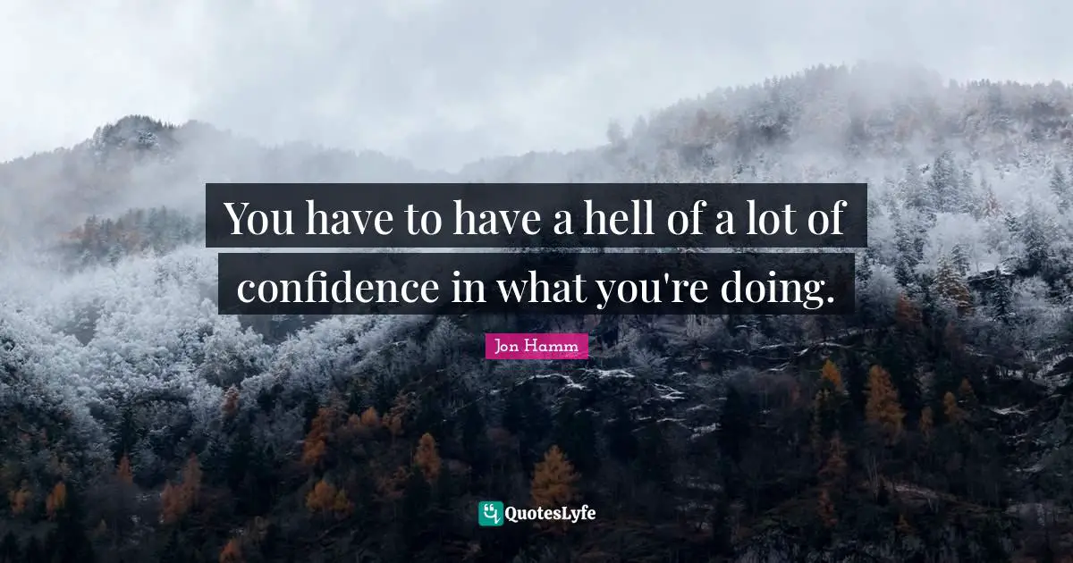 You have to have a hell of a lot of confidence in what you're doing.