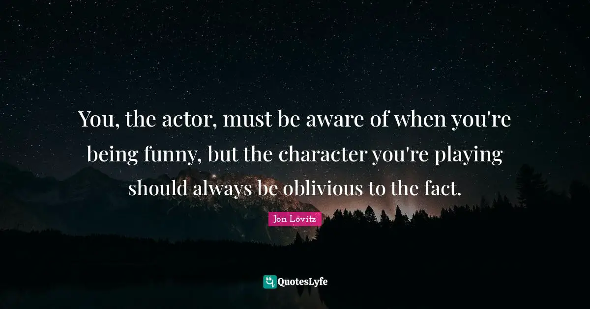 You, the actor, must be aware of when you're being funny, but the character you're playing should always be oblivious to the fact.