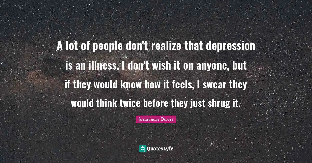 Jonathan Davis Quotes: A lot of people don't realize that depression is an illness. I don't wish it on anyone, but if they would know how it feels, I swear they would think twice before they just shrug it.