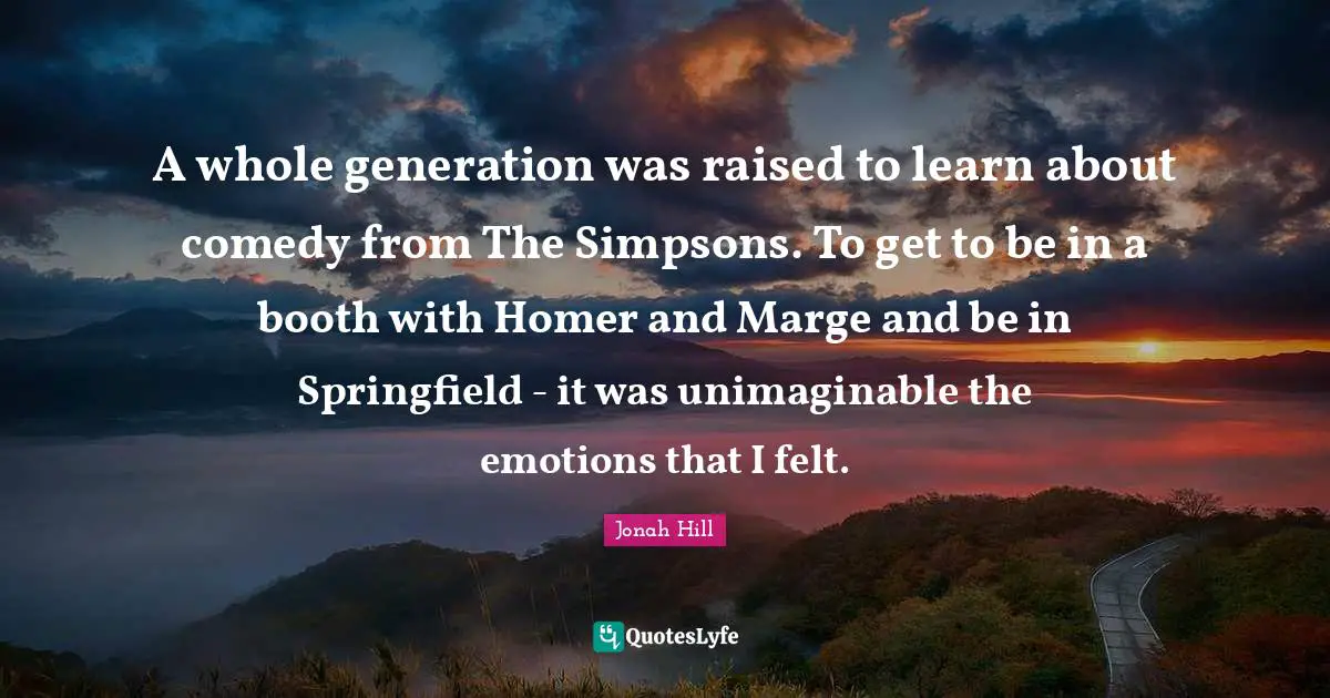 A whole generation was raised to learn about comedy from The Simpsons. To get to be in a booth with Homer and Marge and be in Springfield - it was unimaginable the emotions that I felt.