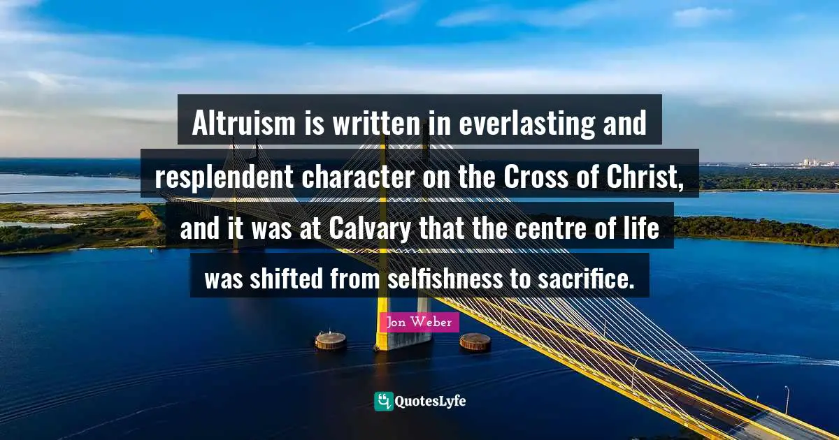 Altruism is written in everlasting and resplendent character on the Cross of Christ, and it was at Calvary that the centre of life was shifted from selfishness to sacrifice.