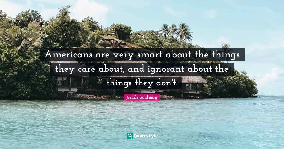 Americans are very smart about the things they care about, and ignorant about the things they don't.