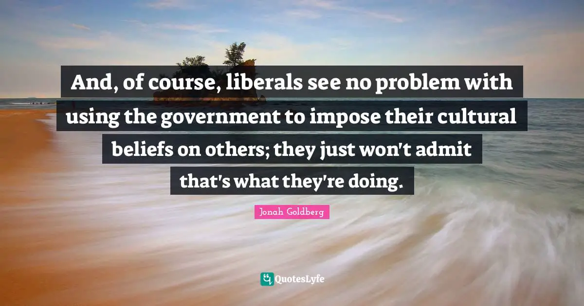 And, of course, liberals see no problem with using the government to impose their cultural beliefs on others; they just won't admit that's what they're doing.