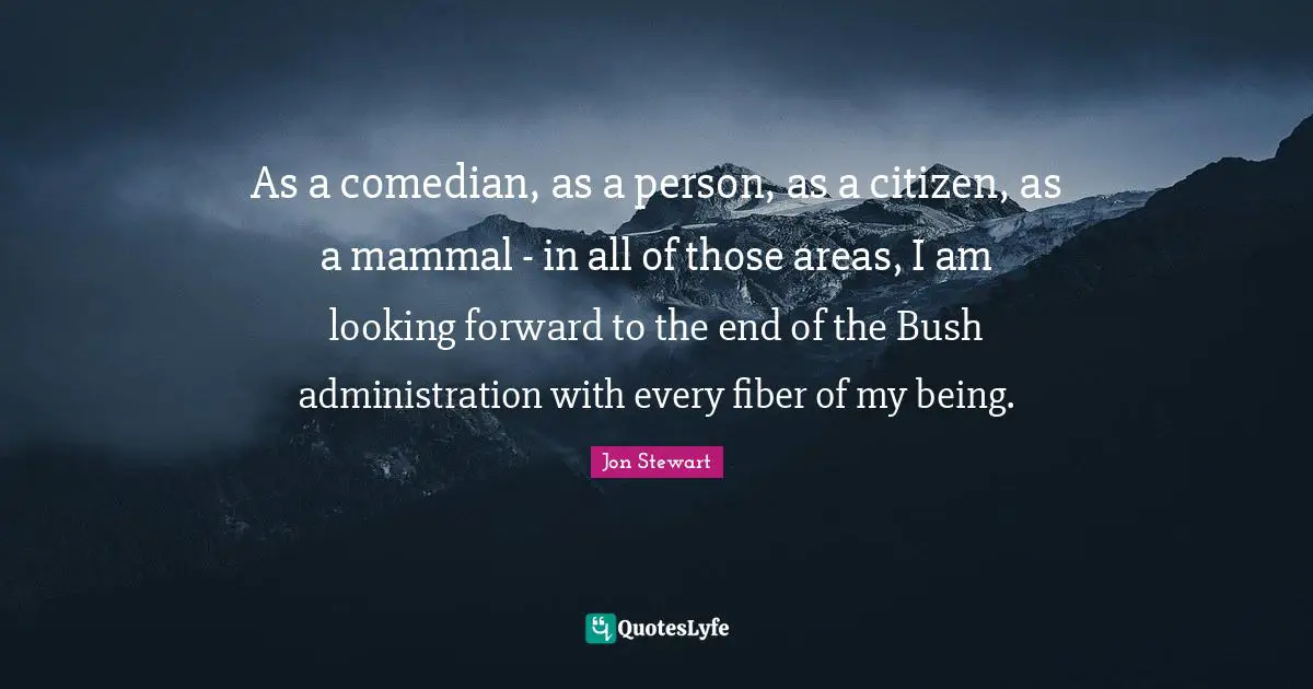 As a comedian, as a person, as a citizen, as a mammal - in all of those areas, I am looking forward to the end of the Bush administration with every fiber of my being.