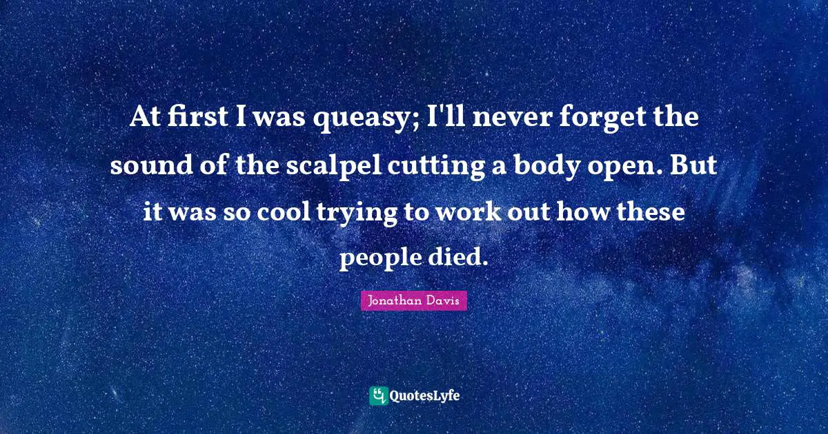 At first I was queasy; I'll never forget the sound of the scalpel cutting a body open. But it was so cool trying to work out how these people died.