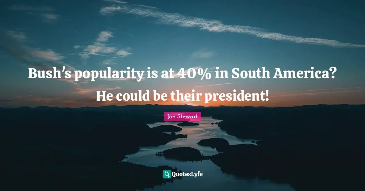 Bush's popularity is at 40% in South America? He could be their president!